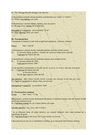 Ex: The child got the ball and put it into the box. 
3) desemneaza actiunile trecute paralele in desfasurare (cu “when” si “while”) 
Ex: While I was talking, you came. 
4) desemneaza o actiune trecuta, repetata, care ma enerva 
Ex: He was always asking me to help him! 
Interogativul si negativul – prin auxiliarul “to be” 
Ex: Was I dancing when you came? 
III. Trecutul perfect 
Corespunde in romana cu mai mult ca perfectul (cantasem, vorbisem, citisem). 
Forma: had + verb III 
1) desemneaza o actiune trecuta, incheiata inaintea unei alte actiuni trecute 
Ex: O vazusem inainte sa plece = (inainte am vazut-o si dupa aceea a plecat) 
I had seen her before she left. 
2) desemneaza o actiune trecuta, incheiata inaintea unui moment trecut 
Ex: O vazusem inainte de 1989. 
I had seen her before 1989. 
3) este specifica constructiilor cu hardly, barely, scarcely, no sooner, mai ales in inversie. 
Ex: I had met her before she left. 
cu inversie devine 
Hardly had I met her when she left. 
Adv specifice – after, before, hardly, barely, scarcely, just, already, by the time, for, since 
Ex: I had just invited her to dinner when you arrived. 
Interogativul si negativul – cu auxiliarul “had” 
IV. Trecut perfect continuu 
Forma: had + been + V-ing 
Desemneaza o actiune trecuta desfasurata necontenit si incheiata inaintea unei alte actiuni trecute 
sau al unui moment trecut 
Ex: I had been waiting for you 2 hours before you came. 
Adverbe specifice – for, since, after si before 
! nu se foloseste decat cu verbe durative, are caracter subiectiv doar cand actiunea are o 
specificatie de genul 
Ex: I had been living in this house for 5 years before we moved. 
! daca precizez de cate ori s-a desfasurat o actiune, nu se mai poate folosi forma continua 
 