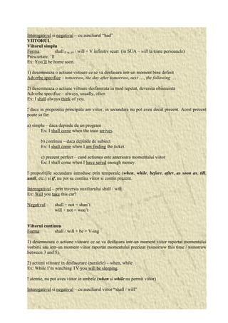 Interogativul si negativul – cu auxiliarul “had” 
VIITORUL 
Viitorul simplu 
Forma: shall (I sg, pl) / will + V infinitiv scurt (in SUA – will la toate persoanele) 
Prescurtare: ‘ll 
Ex: You’ll be home soon. 
1) desemneaza o actiune viitoare ce se va desfasura intr-un moment bine definit 
Adverbe specifice – tomorrow, the day after tomorrow, next …, the following … 
2) desemneaza o actiune viitoare desfasurata in mod repetat, devenita obisnuinta 
Adverbe specifice – always, usually, often 
Ex: I shall always think of you. 
! daca in propozitia principala am viitor, in secundara nu pot avea decat prezent. Acest prezent 
poate sa fie: 
a) simplu – daca depinde de un program 
Ex: I shall come when the train arrives. 
b) continuu – daca depinde de subiect 
Ex: I shall come when I am finding the ticket. 
c) prezent perfect – cand actiunea este anterioara momentului viitor 
Ex: I shall come when I have saved enough money. 
! propozitiile secundara introduse prin temporale (when, while, before, after, as soon as, till, 
until, etc.) si if, nu pot sa contina viitor si contin prezent. 
Interogativul – prin inversia auxiliarului shall / will 
Ex: Will you take this car? 
Negativul – shall + not = shan’t 
will + not = won’t 
Viitorul continuu 
Forma: shall / will + be + V-ing 
1) desemneaza o actiune viitoare ce se va desfasura intr-un moment viitor raportat momentului 
vorbirii sau intr-un moment viitor raportat momentului precizat (tomorrow this time / tomorrow 
between 3 and 5). 
2) actiuni viitoare in desfasurare (paralele) – when, while 
Ex: While I’m watching TV you will be sleeping. 
! atentie, nu pot avea viitor in ambele (when si while nu permit viitor) 
Interogativul si negativul – cu auxiliarul viitor “shall / will” 
 