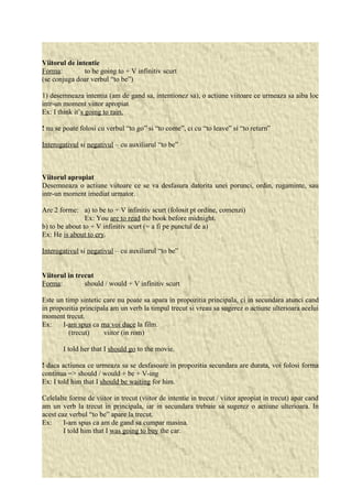 Viitorul de intentie 
Forma: to be going to + V infinitiv scurt 
(se conjuga doar verbul “to be”) 
1) desemneaza intentia (am de gand sa, intentionez sa), o actiune viitoare ce urmeaza sa aiba loc 
intr-un moment viitor apropiat 
Ex: I think it’s going to rain. 
! nu se poate folosi cu verbul “to go” si “to come”, ci cu “to leave” si “to return” 
Interogativul si negativul – cu auxiliarul “to be” 
Viitorul apropiat 
Desemneaza o actiune viitoare ce se va desfasura datorita unei porunci, ordin, rugaminte, sau 
intr-un moment imediat urmator. 
Are 2 forme: a) to be to + V infinitiv scurt (folosit pt ordine, comenzi) 
Ex: You are to read the book before midnight. 
b) to be about to + V infinitiv scurt (= a fi pe punctul de a) 
Ex: He is about to cry. 
Interogativul si negativul – cu auxiliarul “to be” 
Viitorul in trecut 
Forma: should / would + V infinitiv scurt 
Este un timp sintetic care nu poate sa apara in propozitia principala, ci in secundara atunci cand 
in propozitia principala am un verb la timpul trecut si vreau sa sugerez o actiune ulterioara acelui 
moment trecut. 
Ex: I-am spus ca ma voi duce la film. 
(trecut) viitor (in rom) 
I told her that I should go to the movie. 
! daca actiunea ce urmeaza sa se desfasoare in propozitia secundara are durata, voi folosi forma 
continua => should / would + be + V-ing 
Ex: I told him that I should be waiting for him. 
Celelalte forme de viitor in trecut (viitor de intentie in trecut / viitor apropiat in trecut) apar cand 
am un verb la trecut in principala, iar in secundara trebuie sa sugerez o actiune ulterioara. In 
acest caz verbul “to be” apare la trecut. 
Ex: I-am spus ca am de gand sa cumpar masina. 
I told him that I was going to buy the car. 
 