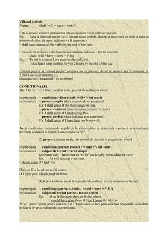 Viitorul perfect 
Forma: shall / will + have + verb III 
Este o actiune viitoare desfasurata intr-un moment viitor anterior inceput. 
Ex: Pana la sfarsitul anului voi fi invatat toate verbele. (incep sa invat mai de mult si pana la 
momentul viitor de reper, actiunea va fi terminata). 
I shall have learned all the verbs by the end of the year. 
! daca exista actiune cu desfasurare necontenita, folosesc o forma continua 
shall / will + have + been + V-ing 
Ex: Te voi fi asteptat 2 ore pana la sfarsitul zilei. 
I shall have been waiting for you 2 hours by the end of the day. 
Viitorul perfect si viitorul perfect continuu nu se folosesc decat in vorbire (nu le intalnim in 
TOEFL decat la listening !!!) 
Interogativul si negativul – cu auxiliarul 
CONDITIONALUL 
Are 3 forme: 1) viitor (conditie reala, posibil de realizat in viitor) 
In principala – conditional viitor (shall / will + V inf scurt) 
In secundara – prezent simplu (daca depinde de un program) 
Ex: I shall come if the plane lands on time. 
– prezent continuu (daca actiunea depinde de mine) 
Ex: I shall come if I am desiring this. 
– prezent perfect (daca actiunea este anterioara) 
Ex: I shall come if I have done my homework. 
Acest conditional corespunde regulii de la viitor (viitor in principala – prezent in secundara), 
diferenta constand in faptul ca am conjunctia “if”. 
2) prezent (actiune ireala, dar posibil de realizat in prezent sau viitor) 
In principala – conditional prezent (should / would + V inf scurt) 
In secundara – subjonctiv trecut / trecut simplu 
(diferenta subj – trecut este ca “to be” are la subj. forma identica were) 
Ex: As veni daca as avea timp. 
I should come if I had time. 
Daca as fi in locul tau as citi cartea. 
If I were you I should read the book. 
3) trecut (actiune ireala si imposibil de realizat, tine de un moment trecut) 
In principala – conditional perfect (should / would + have + V III) 
In secundara – subjonctiv trecut perfect / trecut perfect 
Ex: M-as fi dus acolo daca as fi stiut adresa. 
I should have gone there if I had known the address. 
! “if” poate fi omis pentru cazurile 2 si 3. Omisiunea se face prin aducerea propozitiei secundare 
in fata si inversia subiectului cu predicatul. 
 