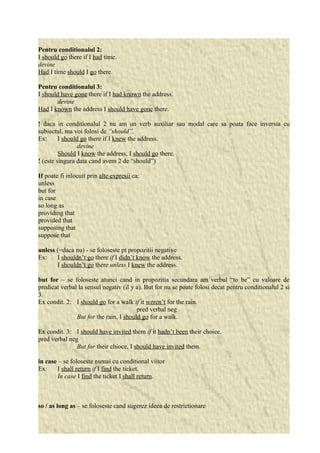 Pentru conditionalul 2: 
I should go there if I had time. 
devine 
Had I time should I go there. 
Pentru conditionalul 3: 
I should have gone there if I had known the address. 
devine 
Had I known the address I should have gone there. 
! daca in conditionalul 2 nu am un verb auxiliar sau modal care sa poata face inversia cu 
subiectul, ma voi folosi de “should”. 
Ex: I should go there if I knew the address. 
devine 
Should I know the address, I should go there. 
! (este singura data cand avem 2 de “should”) 
If poate fi inlocuit prin alte expresii ca: 
unless 
but for 
in case 
so long as 
providing that 
provided that 
supposing that 
suppose that 
unless (=daca nu) - se foloseste pt propozitii negative 
Ex: I shouldn’t go there if I didn’t know the address. 
I shouldn’t go there unless I knew the address. 
but for – se foloseste atunci cand in propozitia secundara am verbul “to be” cu valoare de 
predicat verbal la sensul negativ (il y a). But for nu se poate folosi decat pentru conditionalul 2 si 
3. 
Ex condit. 2: I should go for a walk if it weren’t for the rain. 
pred verbal neg 
But for the rain, I should go for a walk. 
Ex condit. 3: I should have invited them if it hadn’t been their choice. 
pred verbal neg 
But for their chioce, I should have invited them. 
in case – se foloseste numai cu conditional viitor 
Ex: I shall return if I find the ticket. 
In case I find the ticket I shall return. 
so / as long as – se foloseste cand sugerez ideea de restrictionare 
 