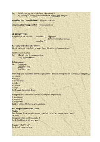Ex: I shall give you the book if you take care of it. 
So /as long as you take care of the book, I shall give it to you. 
providing that / provided that – tot pentru restrictie 
supposing that / suppose that – (presupunand ca) 
SUBJONCTIVUL 
Subjonctivul are 2 forme: - sintetic (1) a) prezent 
b) trecut (simplu si perfect) 
- analitic (2) 
1.a) Subjonctivul sintetic prezent 
Identic ca forma cu infinitivul scurt; foarte folosit in engleza americana 
1) se foloseste in urari 
Ex: May all your dreams come true. 
Long live the Queen. 
2) la injuraturi 
Ex: Damn you! 
Curse this rain! 
God bless you! 
3) in propozitii secundare introduse prin “that” daca in principala am o dorinta, o obligatie, o 
necesitate: 
to suggest 
to recommend 
to order 
to demand 
to urge 
Ex: I urged that she sit down. 
4) in propozitii care contin urmatoare;e expresii impersonale: 
it is necessary 
it is essential 
it is important 
Ex: It is impossible that he arrive in time. 
1.b) Subjonctivul sintetic trecut 
Simplu 
Este forma a II-a a verbului, numai ca verbul “to be” are mereu forma “were”. 
Utilizare: 
1) in propozitiile conditionalului 2 
Ex: I should take it if I were you. 
2) dupa verbul “wish” 
Ex: I wish you were here. 
 