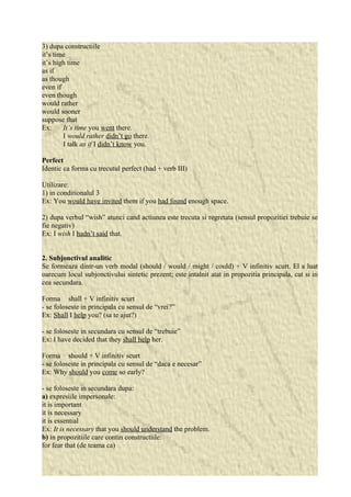 3) dupa constructiile 
it’s time 
it’s high time 
as if 
as though 
even if 
even though 
would rather 
would sooner 
suppose that 
Ex: It’s time you went there. 
I would rather didn’t go there. 
I talk as if I didn’t know you. 
Perfect 
Identic ca forma cu trecutul perfect (had + verb III) 
Utilizare: 
1) in conditionalul 3 
Ex: You would have invited them if you had found enough space. 
2) dupa verbul “wish” atunci cand actiunea este trecuta si regretata (sensul propozitiei trebuie se 
fie negativ) 
Ex: I wish I hadn’t said that. 
2. Subjonctivul analitic 
Se formeaza dintr-un verb modal (should / would / might / could) + V infinitiv scurt. El a luat 
oarecum locul subjonctivului sintetic prezent; este intalnit atat in propozitia principala, cat si in 
cea secundara. 
Forma shall + V infinitiv scurt 
- se foloseste in principala cu sensul de “vrei?” 
Ex: Shall I help you? (sa te ajut?) 
- se foloseste in secundara cu sensul de “trebuie” 
Ex: I have decided that they shall help her. 
Forma should + V infinitiv scurt 
- se foloseste in principala cu sensul de “daca e necesar” 
Ex: Why should you come so early? 
- se foloseste in secundara dupa: 
a) expresiile impersonale: 
it is important 
it is necessary 
it is essential 
Ex: It is necessary that you should understand the problem. 
b) in propozitiile care contin constructiile: 
for fear that (de teama ca) 
 