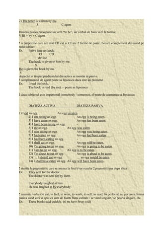 2) The letter is written by me. 
S C agent 
Diateza pasiva presupune un verb “to be”, iar verbul de baza va fi la forma: 
V III + by + C agent 
! o propozitie care are atat CD cat si CI are 2 forme de pasiv, fiecare complement devenind pe 
rand subiect 
Ex: I give him my book. 
CI CD 
devine 
The book is given to him by me. 
S 
He is given the book by me. 
S 
Aspectul si timpul predicatului din activa se mentin in pasiva. 
! complementul de agent poate sa lipseasca daca este un pronume 
Ex: I read the book. 
The book is read (by me). – poate sa lipseasca 
! daca subiectul este impersonal (somebody / someone), el poate de asemenea sa lipseasca 
DIATEZA ACTIVA DIATEZA PASIVA 
1) I eat an egg. An egg is eaten. 
2) I am eating an egg. An egg is being eaten. 
3) I have eaten an egg. An egg has been eaten. 
4) I have been eating an egg. - 
5) I ate an egg. An egg was eaten. 
6) I was eating an egg. An egg was being eaten. 
7) I had eaten an egg. An egg had been eaten. 
8) I had been eating an egg. - 
9) I shall eat an egg. An egg will be eaten. 
10) I’m going to eat an egg. An egg is going to be eaten. 
11) I am to eat an egg. An egg is to be eaten. 
12) I’m about to eat an egg. An egg is about to be eaten. 
13) … I should eat an egg. … an egg would be eaten. 
14) I shall have eaten an egg. An egg will have been eaten. 
! atentie la prepozitiile care se aseaza la final (vor rezulta 2 prepozitii una dupa alta) 
Ex: They sent for the doctor. 
The doctor was sent for by them. 
Everybody laughed at him. 
He was laughed at by everybody. 
! anumite verbe (to eat, to feel, to wear, to wash, to sell, to read, to perform) nu pot avea forma 
pasiva cand vrei sa spui ca sunt de foarte buna calitate / se vand singure / se poarta singure, etc. 
Ex: These books sold quickly. (si nu have been sold) 
 