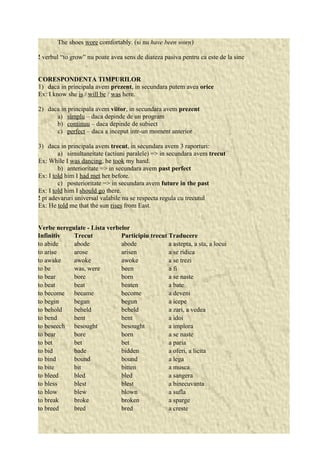 The shoes wore comfortably. (si nu have been worn) 
! verbul “to grow” nu poate avea sens de diateza pasiva pentru ca este de la sine 
CORESPONDENTA TIMPURILOR 
1) daca in principala avem prezent, in secundara putem avea orice 
Ex: I know she is / will be / was here. 
2) daca in principala avem viitor, in secundara avem prezent 
a) simplu – daca depinde de un program 
b) continuu – daca depinde de subiect 
c) perfect – daca a inceput intr-un moment anterior 
3) daca in principala avem trecut, in secundara avem 3 raporturi: 
a) simultaneitate (actiuni paralele) => in secundara avem trecut 
Ex: While I was dancing, he took my hand. 
b) anterioritate => in secundara avem past perfect 
Ex: I told him I had met her before. 
c) posterioritate => in secundara avem future in the past 
Ex: I told him I should go there. 
! pt adevaruri universal valabile nu se respecta regula cu trecutul 
Ex: He told me that the sun rises from East. 
Verbe neregulate - Lista verbelor 
Infinitiv Trecut Participiu trecut Traducere 
to abide abode abode a astepta, a sta, a locui 
to arise arose arisen a se ridica 
to awake awoke awoke a se trezi 
to be was, were been a fi 
to bear bore born a se naste 
to beat beat beaten a bate 
to become became become a deveni 
to begin began begun a icepe 
to behold beheld beheld a zari, a vedea 
to bend bent bent a idoi 
to beseech besought besought a implora 
to bear bore born a se naste 
to bet bet bet a paria 
to bid bade bidden a oferi, a licita 
to bind bound bound a lega 
to bite bit bitten a musca 
to bleed bled bled a sangera 
to bless blest blest a binecuvanta 
to blow blew blown a sufla 
to break broke broken a sparge 
to breed bred bred a creste 
 