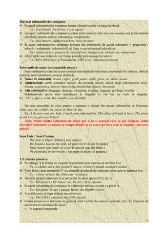 Pluralul substantivelor compuse 
 În cazul substantivelor compuse numai ultimul cuvânt va trece la plural. 
Ex.: boy-friends, break-ins, travel agents 
 Exceptii: substantivele compuse al caror prim element este man sau woman vor primi semnul 
pluralului pentru ambele substantive componente. 
Ex.: men drivers, women teachers, men servants 
 În cazul substantivelor compuse formate din constructii de genul substantiv + prepozitie / 
adverb + substantiv, substantivul de baza va primi semnul pluralului. 
Ex.: sisters-in-law, passers-by, men-of-war, hangers-on, lookers-on, runners-up 
 Abrevierile sau initialele vor forma pluralul prin adaugarea unui s 
Ex.: MPs (Members of Parliament), VIPs (very important persons) 
Substantivele unice (uncountable nouns) 
Sunt substantive care nu se pot numara (uncountable) deoarece reprezinta fie unicate, obiecte 
puternic individualizate, notiuni abstracte. 
 Nume de substante: bread, coffee, gold, paper, cloth, glass, oil, stone, wood 
 Abstractiuni: earth, paradise, nature, the present, advice, death, help, information, news, 
beauty, experience, horror, knowledge, friendship, theory, literature 
 Alte substantive: baggage, damage, shopping, reading, luggage, parking, weather 
Substantivele unice sunt întotdeana la singular si vor lua un verb la singular: 
Ex.: This coffee is cold. The weather was dreadful. 
Nu sunt precedate de a/an; pentru a exprima o unitate din aceste substantive se foloseste: 
some, any, no, a little, bit, piece of, slice of, etc. 
Ex.: I do not want any help. I need some information. This slice of bread is hard. The piece 
of advice you gave me helped. 
Nota: Multe dintre substantivele unice pot avea si sensuri care se pot numara, astfel 
devenind substantive comune si comportându-se ca atare (primes a/an la singular, pot avea 
plural). 
Sens Unic / Sens Comun 
Her hair is black. (Parul ei este negru.) 
She found a hair in the milk. (A gasit un fir de par în lapte.) 
Their house was made of wood. (Casa lor este din lemn.) 
We picnicked in the woods. (Am mers la picnic în padure.) 
1.5. Forma posesiva 
 Se adauga 's la forma de singular a substantivelor care nu se termina în s: 
Ex.: a child's voice, the people's choice, a horse's mouth, women's clothes 
 Vom folosi doar apostroful (') cu formele de plural ale substantivelor care se termina în s. 
Ex.: a boys' school, the Johnsons' residence 
 Numele proprii terminate în s vor primi fie doar apostrof ('), fie 's 
Ex.: Mr Jones's / Mr Jones' car, Yeats's / Yeats' poems 
 În cazul substantivelor compuse si a titlurilor ultimul cuvânt va primi 's 
Ex.: My father-in-law's guitar, Henry the Eighth's wives 
 's se foloseste si dupa initiale sau abrevieri. 
Ex.: The CEO's assistant, the PM's speech 
 Forma posesiva se foloseste în general când vorbim de oameni, animale, tari. Se foloseste de 
asemenea în urmatoarele cazuri: 
 În expresii temporale 
7 
 