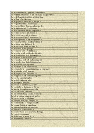 To be dependent on / upon-a fi dependent de 
To be deprived(dipraiv) of-a fi lipsit de,a fi deposedat de 
To be different(difrent)from-a fi diferit de 
To be fond of-a fi legat de 
To be good at-a fi bun la,a se pricepe la 
To be good(kind)to-a fi amabil cu 
To be grateful to-a fi recunoscător faţă de 
To be indignant at-a fi indignat de 
To be of opinia on that-a fi de părere că 
To be bent on /upon-a fi hotărât să 
To be on the move-a fi în mişcare 
To be impressed by-a fi impresionat de 
To be independent of-a fi independent de 
To be indifferent to-a fi indiferent faţă de 
To be intent on-a fi absolvit de 
To be interested in-a fi interesat de 
Tu be jealous of-a fi gelos pe 
To be patient with-a fi răbdător cu 
To be polite to-a fi politicos(civilizat)cu 
To be preoccupied by-a fi preocupat de 
To be proud of-a fi mândru(ă) de 
To be satisfied with-a fi mulţumit cu(de) 
To be sated with-a fi sătul(dezgustat)de 
To be seized with-a fi prins de 
To be similar to-a fi asmănător cu 
To be sorry for-a-I părea rău pentru,a-şi cere scuze 
To be superior to-a fi superior 
To be surprised at-a fi surprins de 
To be typical of-a fi caracteristic pentru 
To beg for-a cerşi,a implora 
To begin by-a începe prin 
To belong to-a aparţine 
To beware of-a se feri de,a se păzi 
To boast of-a se lăuda cu,a se făli cu 
To borrow from-a împrumuta de la 
To call for-a cere,a necesita 
To call on somebody-a vizita pe cineva 
To call at a place-a trece printr-un loc 
To care for-a ţine la,a-I plăcea 
To compare with(to)-a compara cu 
To complain of-a se plânge(văita)de 
To conceal from-a se ascunde de 
To congratulate on-a felicita pentru 
To contribute to-a contribui la 
To count /rely on upon-a se bizui /baza pe 
To cure of-a vindeca de 
To deal with-a se ocupa de (cu) 
To defend from-a apăra de 
 