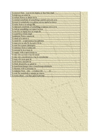 To recover from – a-şi reveni după,a se face bine după 
To refer to-a se referi la 
To refrain from-a se abţine de la 
To remind somebody of something-a aminti cuiva de ceva 
To resort to somebody-a se adresa cuiva,a apela la cineva 
To retire from-a se retrage din 
To reproach somebody of something-a reproşa cuiva ceva 
To rush at something-a se repezi la ceva 
To see to-a se îngriji de,a se ocupa de 
To send for-a trimite după 
To separate from-a separa de 
To smell of-a mirosi a 
To stand for – a reprezenta,a lua apărarea 
To stare at-a se uita fix la,a privi fix la 
To start for-a porni către(spre) 
To substract from-a scădea din 
To succeed in in-a reuşi să 
To supply with-a aproviziona cu 
To take into account-a lua în seamă 
To take into consideration-a lua în consideraţie 
To taste of-a avea gust de 
To tell from-a deosebi de 
To think about(of)-a se gândi la 
To transform(change) into-a transforma(schimba)în 
To threaten with-a ameninţa cu 
To translate from…into…-a traduce din ………în……… 
To wait for somebody-a aştepta pe cineva 
To worry about – a-şi face griji în privinţa 

