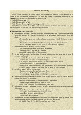 Articolul (the article) 
Pentru ca un substantiv sa capete înteles într-o propozitie oarecare, acesta trebuie sa fie 
însotit de un determinant substantival. Cel mai des folosit determinant substantival este 
articolul. Articolele se pot clasifica dupa cum urmeaza: 
 Articolul hotarât - the 
 Articolul nehotarât - a / an 
 Articolul zero (forma implicita sau neexprimata) 
Articolele sunt forme invariabile, adica nu se schimba în functie de numarul sau genul 
substantivului si se aseaza în fata substantivului determinat. 
Articolul hotarât ( the ) se foloseste: 
1. inaintea unui substantiv singular numarabil sau nenumarabil sau a unui substantiv plural 
numarabil pentru a face o noua referire la ceva ce a fost deja sau la care s-a facut deja 
aluzie: 
He wanted to go to the bank to change some money, but all the banks were on 
strike. 
Dave had a nasty accident when he was young. You can still see the scar. 
Do you remember the fun we had when we were at school together? 
2. pentru a face referire la cineva sau ceva anume: 
The American economy is suffering at the moment. 
The people I work with are very friendly. 
I don’t like the president of that company. 
3. in fata unui substantiv reprezentand o anume persoana sau un lucru sau un grup de 
persoane sau lucruri: 
I don’t feel well. Can you call the doctor? (= medicul personal) 
The kids aren’t at home. (= proprii tai copii) 
Can you pass me the butter, please? (= untul de pe aceasta masa) 
Shall I drive the car? (= aceasta masina) 
Maria Callas sang so beautifully that the audience threw flowers onto the stage. 
(= publicul care o urmarea a aruncat flori pe scena pe care canta ea) 
4. cu referire la ceva unic in mod absolut: 
The sun rises in the East and sets in the West. 
The weather at the North Pole is very cold. 
The President of the United States visited the Pope last May. 
5. in fata adjectivelor pentru a face referire la un anumit grup sau clasa de oameni. In acest 
caz NU este nevoie de substantiv: 
Only the strong survive. (= oamenii puternici in general) 
The question of the unemployed came up again. 
Robin Hood stole from the rich and gave to the poor. 
6. in fata unui substantiv la singular pentru a se referi la un anume grup de oameni, animale 
sau obiecte: 
The Indian elephant is smaller than the African elephant. 
The dolphin is said to be a very intelligent animal. 
Henry Ford invented the automobile. 
The customer is always right. 
7. inaintea unor substantive proprii pentru a denumi zone geografice, nume de mari si rauri, 
lanturi muntoase, grupuri de insule, nume la plural de tari si deserturi: 
the Middle East, the North of England, the Ivory Coast 
9 
 