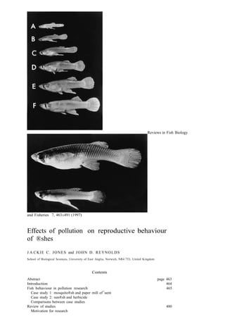 Reviews in Fish Biology

and Fisheries 7, 463±491 (1997)

Effects of pollution on reproductive behaviour
of ®shes
J A C K I E C . J O N E S and J O H N D. R E Y N O L D S
School of Biological Sciences, University of East Anglia, Norwich, NR4 7TJ, United Kingdom

Contents
Abstract
Introduction
Fish behaviour in pollution research
Case study 1: mosquito®sh and paper mill ef¯uent
Case study 2: sun®sh and herbicide
Comparisons between case studies
Review of studies
Motivation for research

page 463
464
465

480

 