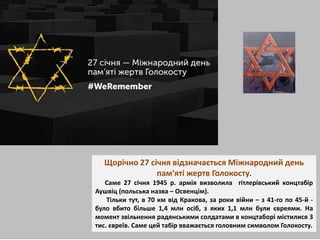 Щорічно 27 січня відзначається Міжнародний день
пам'яті жертв Голокосту.
Саме 27 січня 1945 р. армія визволила гітлерівський концтабір
Аушвіц (польська назва – Освенцім).
Тільки тут, в 70 км від Кракова, за роки війни – з 41-го по 45-й -
було вбито більше 1,4 млн осіб, з яких 1,1 млн були євреями. На
момент звільнення радянськими солдатами в концтаборі містилися 3
тис. євреїв. Саме цей табір вважається головним символом Голокосту.
 