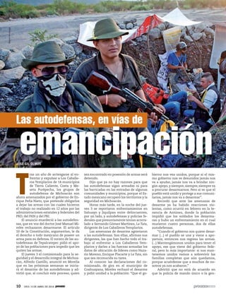 10 1953 / 6 DE ABRIL DE 2014
JOSÉ GIL OLMOS
T
ras un año de arriesgarse al en-
frentar y expulsar a Los Caballe-
ros Templarios de 14 municipios
de Tierra Caliente, Costa y Me-
seta Purépecha, los grupos de
autodefensa de Michoacán son
ahora amenazados por el gobierno de En-
rique Peña Nieto, que pretende obligarlos
a dejar las armas con las cuales hicieron
el trabajo no realizado en 12 años por las
administraciones estatales y federales del
PRD, del PAN y del PRI.
El anuncio enardeció a las autodefen-
sas, que en voz del doctor José Manuel Mi-
reles rechazaron desarmarse. El artículo
10 de la Constitución, argumentan, le da
el derecho a todo mexicano de poseer un
arma para su defensa. El vocero de las au-
todefensas de Tepalcatepec pidió el apo-
yo de las poblaciones para impedir que les
quiten las armas.
El jueves 3 el comisionado para la se-
guridad y el desarrollo integral de Michoa-
cán, Alfredo Castillo, anunció en Morelia
que en las próximas semanas se inicia-
rá el desarme de las autodefensas y ad-
virtió que, al concluir este proceso, quien
sea encontrado en posesión de armas será
detenido.
Dijo que ya no hay razones para que
las autodefensas sigan armadas ni para
las barricadas en las entradas de algunas
comunidades y municipios, porque el Es-
tado mexicano recuperó los territorios y la
seguridad en Michoacán.
Horas más tarde, en la noche del jue-
ves 3 se reportaron enfrentamientos en
Sahuayo y Jiquilpan entre delincuentes,
por un lado, y autodefensas y policías fe-
derales que presuntamente tenían acorra-
lado a Servando Gómez Martínez, La Tuta,
dirigente de Los Caballeros Templarios.
Las amenazas de desarme agraviaron
a las autodefensas. Son ellas, afirman sus
dirigentes, las que han hecho todo el tra-
bajo al enfrentar a Los Caballeros Tem-
plarios y darles a las fuerzas armadas los
datos de ubicación de líderes como Naza-
rio Moreno, Enrique Placarte y La Tuta, sin
que sea reconocida su tarea.
Al conocer las declaraciones del co-
misionado, de gira en el municipio de
Coahuayana, Mireles rechazó el desarme
y pidió unidad a la población: “Que el go-
bierno nos vea unidos, porque si el mis-
mo gobierno nos ve desunidos jamás nos
va a ayudar, jamás nos va a brindar nin-
gún apoyo, y siempre, siempre, siempre va
a procurar desarmarnos. Pero si ve que el
pueblo está unido y protege a sus comuni-
tarios, jamás nos va a desarmar”.
Recordó que ante las amenazas de
desarme ya ha habido reacciones vio-
lentas, como ocurrió en febrero en la te-
nencia de Antúnez, donde la población
impidió que los soldados los desarma-
ran y hubo un enfrentamiento en el cual
murieron cuatro personas, dos de ellas
autodefensas.
“Cuando el gobierno nos quiere desar-
mar (...) el pueblo se une y viene a apo-
yarnos; entonces nos regresa las armas.
(...) Mantengámonos unidos para tener el
apoyo, ese que viene del gobierno fede-
ral, pero lo más importante: si nos man-
tenemos unidos vamos a sobrevivir las
familias completas que aún quedamos,
porque acuérdense que a muchos de no-
sotros ya nos acabaron.”
Advirtió que no está de acuerdo en
que la policía de mando único o la gen-
Las autodefensas, en vías de
emancipación
MiguelDimayuga
 