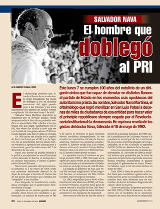 24 1953 / 6 DE ABRIL DE 201424 1953 / 6 DE ABRIL DE 2014
ALEJANDRO CABALLERO
E
l oftalmólogo potosino que, si-
tuado al frente de un movimien-
to cívico avasallante, fue capaz
de doblegar al PRI en distintos
momentos del siglo pasado
pese a las trampas y los actos
autoritarios del “partido de Estado” estaría
cumpliendo 100 años este lunes 7 de abril.
Salvador Nava Martínez descubrió su
inquietud por el servicio público desde
temprana edad e hizo de su profesión mé-
dica un apostolado. Sólo cobraba a los que
tenían con qué pagar. Confrontado con el
PRI, dos veces fue alcalde y tuvo que ver
con la caída de tres gobernadores. El último,
Fausto Zapata, sólo duró 13 días en el cargo.
En 1958 quiso ser alcalde de la capital
de San Luis Potosí por el PRI y no lo deja-
ron. No se amedrentó. Creó la Unión Cívi-
ca Potosina y, apoyado por sinarquistas y
comunistas, ganó las elecciones del 7 de
diciembre de ese año.
Nava, ese doctor de pueblo metido a
la política, encabezaba las movilizaciones
contra Gonzalo N. Santos, el todopodero-
so cacique sanluisino, y contra el gober-
nador Manuel Álvarez.
Nava tomó posesión del ayuntamien-
to potosino el 1 de enero de 1959. Entre
sus primeras decisiones destacó la de
dejar de entregar a Gonzalo N. Santos los
10 mil pesos mensuales que cobraba por
“respaldar” a los alcaldes.
Poco después, la movilización ciuda-
dana conseguía que el gobernador Álva-
rez dejara el cargo.
Apoyado en su exitosa gestión como
alcalde, Nava buscó ser candidato a go-
bernador. Lo intentó de nuevo por el PRI
Este lunes 7 se cumplen 100 años del natalicio de un diri-
gente cívico que fue capaz de derrotar en distintos flancos
al partido de Estado en los momentos más oprobiosos del
autoritarismopriista.Sunombre,SalvadorNavaMartínez,el
oftalmólogo que logró movilizar en San Luis Potosí a dece-
nasdemilesdeciudadanosdeesaentidadparahacervaler
el principio republicano siempre negado por el Revolucio-
narioInstitucional:lademocracia.Heaquíunareseñadelas
gestasdeldoctorNava,fallecidoel18demayode1992.
y de nuevo le cerraron el paso. Terminó
siendo candidato independiente. En esa
ocasión los resultados oficiales le fueron
adversos. Vinieron las protestas poselec-
torales. El Ejército ocupó San Luis Potosí,
detuvo a Nava y lo envió al Campo Militar
Número Uno, con sede en el Distrito Fede-
ral. El doctor estuvo preso un mes.
La represión contra el navismo se pro-
longó durante 1962 y 1963. Hacinado en la
cárcel de Charco Verde, en la capital potosi-
na, fue torturado y el movimiento ciudada-
no entró en un largo receso de casi 20 años.
La llegada al gobierno de San Luis Po-
tosí del cacique magisterial Carlos Jongui-
tud Barrios, el antecesor de Elba Esther
Gordillo, hizo resurgir al navismo.
En 1983, respaldado por el PAN, el Par-
tido Demócrata Mexicano (PDM) y el Fren-
te Cívico Potosino, el doctor Nava ganó de
nueva cuenta la alcaldía de San Luis Poto-
sí. Ya en el poder, repitió la dosis. Rechazó
someterse a los designios de Jonguitud.
Nava estuvo sólo dos de los tres años al
frente de la alcaldía potosina. En 1985 apo-
yó la candidatura de Guillermo Pizutto a la
presidencia municipal de San Luis Potosí.
En un proceso electoral plagado de irregu-
laridades, se le dio el triunfo al aspirante
del PRI, Guillermo Medina de los Santos.
Una vez más iniciaron las protestas po-
selectorales. El 1 de enero de 1986 la multi-
tud navista que protestaba por la toma de
posesión del priista fue reprimida mientras
manos extrañas incendiaban el palacio
municipal. El gobernador en turno, Floren-
cio Salazar, cayó a raíz de estos hechos en
mayo de 1987.
Para 1990 la idea de postular a Salva-
dor Nava para candidato a gobernador co-
braba fuerza, pero las condiciones en esta
ocasión eran más adversas que de cos-
tumbre. Al doctor le habían diagnosticado
cáncer. Libró la muerte.
Tras ese episodio, dirigentes potosinos
del PAN, PRD y PDM lo buscaron. Le ofre-
cieron ser el candidato de la oposición.
Después de unos días Nava les respondió.
El hombre que
doblegó
SALVADOR NAVA
al PRI
JuanMiranda
 