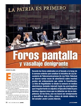 E
l jueves 3, el senador Javier Lo-
zano, presidente de la Comisión
de Comunicaciones y Transpor-
tes, le solicitó a Raúl Cervantes
Andrade, presidente de la Mesa
Directiva del Senado, que se le
autorizaran los “gastos de transporte, hos-
pedaje y alimentación” de José Felipe Ote-
ro Muñoz, especialista colombiano en te-
lecomunicaciones, quien al día siguiente
participó en uno de los foros organizados
por ese cuerpo colegiado.
La Mesa Directiva le respondió a Loza-
no que “en antecedentes recientes (sic), el
órgano de gobierno ha negado este tipo de
solicitudes”.
La gestión económica de Lozano a fa-
vor de uno de los 49 representantes de
consorcios y organismos civiles que parti-
ciparon en tres días de maratónicos foros,
Foros pantallay vasallaje denigrante
Durante los foros celebrados en el Senado a lo largo de
la semana anterior para analizar la iniciativa de Ley Se-
cundaria de Telecomunicaciones (la Ley Peña-Televisa)
se alzaron varias voces de advertencia sobre muchos
puntos del ordenamiento que violan la Constitución.
La lista de ilegalidades va desde la censura en medios
electrónicos (incluida internet) hasta las prerrogativas
queirregularmenteseadjudicaelEjecutivofederalpara
dominar algunas áreas que no deberían ser de su com-
petencia. En los foros, una voz buscó ser omnipresente
y descalificar toda crítica, viniera de donde viniera: la
del senador Javier Lozano Alarcón.
JENARO VILLAMIL
BenjamínFlores
26 1953 / 6 DE ABRIL DE 2014
 