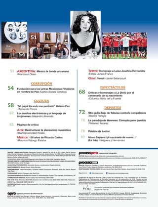 VENTAS y MERCADOTECNIA: Margarita Carreón, gerente Tel. 56 36 20 63. Lucero García, Karina
Valle, Norma Velázquez. Circulación: Mauricio Ramírez, Gisela Mares. Tel. 5636-2064. Pascual Acuña,
Fernando Polo, Andrés Velázquez. Suscripciones: Cristina Sandoval Tel. 5636-2080 y 01 800 202 49 98.
Mónica Cortés, Ulises de León.
ATENCIÓN A SUSCRIPTORES (Reparto): Lenin Reyes Tel. 5636-2065. Jonathan García.
TECNOLOGÍA DE LA INFORMACIÓN: Fernando Rodríguez, jefe; Marlon Mejía, subjefe; Eduardo Alfaro,
Betzabé Estrada, Javier Venegas
ALMACÉN y PROVEEDURÍA: Mercedes Guerra, coordinadora; Rogelio Valdivia
MANTENIMIENTO: Miguel Olvera, Victor Ramírez
CONTABILIDAD: Edgar Hernández, contador; María Concepción Alvarado, Rosa Ma. García, Raquel
Trejo Tapia
COBRANZAS: Sandra Changpo, jefa; Raúl Cruz
OFICINASGENERALES:Redacción:Fresas13;Administración:Fresas7,Col.delValle,03100México,DF
CONMUTADOR GENERAL: Karina Ureña; Flor Hernández; 5636-2000
FAX: 5636-2019, Dirección; 5636-2055, Subdirección de Información; 5636-2086, 5636-2028, Redacción.
AÑO 37, No. 1953, 6 DE ABRIL DE 2014
IMPRESIÓN: Quad Graphics. Democracias No.116, Col. San Miguel Amantla, Azcapotzalco, C.P. 02700.
México, DF
EDITOR EN JEFE: Raúl Monge; Editores: Miguel Ángel Vázquez, Concepción Villaverde, María Luisa
Vivas; asistente: María Elena Ahedo; Tels.: 5636-2087, Fax: 5636-2006
EDITOR: Marco Antonio Cruz; Dirección: www.procesofoto.com.mx
Correo electrónico:rednacional@procesofoto.com.mx; Ventas y contrataciones: 5636-2016 y 56362017
EDITOR: Alejandro Caballero; Correo electrónico: acaballero@proceso.com.mx; Armando Gutiérrez,
Juan Pablo Proal y Alejandro Saldívar, coeditores; Tel. 5636-2010
RESPONSABLE TECNOLÓGICO: Ernesto García Parra; Saúl Díaz Valadez, desarrollador,Tel. 5636-2106
Certificado de licitud de título No. 1885 y licitud de contenido No. 1132, expedidos por la Comisión
Calificadora de Publicaciones de Revistas Ilustradas el 8 de septiembre de 1976. Proceso es una
Reserva para uso exclusivo otorgada por la Dirección de Reservas del Instituto Nacional del Derecho de
Autor en favor de Comunicación e Información, S.A. de C.V., bajo el Número 04-2011-072215095900-102.
Número ISSN: 1665-9309
Circulación certificada por el Instituto Verificador de Medios
Registro No. 105 / 23
Suscripciones DF y zona Metropolitana: Un año, $1,490.00, 6 meses, $850.00; Guadalajara, Monterrey,
Puebla y Xalapa: Un año, $1,600.00, 6 meses, $880.00. Ejemplares atrasados: $45.00.
Prohibida la reproducción parcial o total de cualquier capítulo, fotografía o información publicados sin autoriza-
ción expresa de Comunicación e Información, S.A. de C.V., titular de todos los derechos.
agencia proceso de información
agencia de fotografía
Siguenos en: @revistaproceso facebook.com/revistaproceso
51 ARGENTINA: México le tiende una mano
/Francisco Olaso
CORRUPCIÓN
54 Fundación para las Letras Mexicanas: Vividores
en nombre de Paz /Carlos Acosta Córdova
CULTURA
58 “Mi papá llorando me perdonó”: Helena Paz
/Armando Ponce
62 Los medios electrónicos y el lenguaje de
los jóvenes /Alejandro Alvarado
65 Páginas de crítica
Arte: Restructurar la planeación museística
/Blanca González Rosas
Música: 150 años de Ricardo Castro
/Mauricio Rábago Palafox
Teatro: Homenaje a Luisa Josefina Hernández
/Estela Leñero Franco
Cine: Renoir /Javier Betancourt
ESPECTÁCULOS
68 Críticas y homenajes a La Doña por el
centenario de su nacimiento
/Columba Vértiz de la Fuente
DEPORTES
72 Otro golpe bajo de Televisa contra la competencia
/Beatriz Pereyra
76 La paradoja de Hoeness: Corrupto pero querido
/Yetlaneci Alcaraz
78 Palabra de Lector
82 Mono Sapiens /¡A sacársela de nuevo...!
(La foto) /Helguera y Hernández
54 76
51
68
 