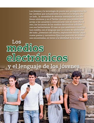 62 1953 / 6 DE ABRIL DE 2014
Los
y el lenguaje de los jóvenes
electrónicos
medios
Los jóvenes y la tecnología de punta son protagonistas de
los cambios que actualmente ocurren en la lengua. Por
un lado, la necesidad de abreviar mensajes en los telé-
fonos celulares y en el Twitter ejercen una presión que
arroja a los usuarios a comunicarse casi en clave. Por el
otro, los locutores de los medios electrónicos influyen
con sus barbarismos. El caso es que asistimos a una rup-
tura inédita con el lenguaje que no acaba de asimilarse
del todo. ¿Deterioro del idioma, exploración válida? Aquí,
nueve poetas y narradores fijan sus posturas, en ocasio-
nes encontradas, en torno a la identidad de la lengua.
 