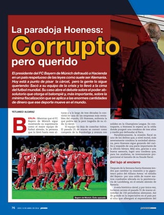 YETLANECI ALCARAZ
B
ERLÍN.- Mientras que el FC
Bayern de Múnich sigue
mostrando su supremacía
como el mejor equipo de
futbol alemán, la persona
que lo llevó hasta esas al-
turas y a lo largo de tres décadas lo con-
virtió en una de las empresas más renta-
bles del mundo, Uli Hoeness, enfrenta la
que podría ser la peor tragedia de su vi-
da: la cárcel.
El equipo no deja de cosechar éxitos.
El pasado 25 de marzo se coronó como
campeón de la Bundesliga y avanza con
solidez en la Champions League. En con-
traparte, a Hoeness lo espera ya la celda
donde purgará una condena de tres años
y medio por defraudar al fisco.
Paradójicamente, la evasión fiscal es
uno de los delitos que, a nivel moral, más
severamente condena la sociedad alema-
na, pero Hoeness sigue gozando del cari-
ño y respaldo de una parte importante de
la afición bávara. Más aún, gracias a una
buena asesoría, logró una condena que,
para los analistas, es inversamente pro-
porcional al tamaño de su fraude fiscal.
Del lujo al encierro
Después de la Semana Santa Hoeness ten-
drá que cambiar su mansión y su gigan-
tesco palco del Allianz Arena –el estadio
del Bayern– por una celda de nueve me-
tros cuadrados ubicada en la penitencia-
ria de Landsberg, en el estado alemán de
Bavaria.
A esta histórica cárcel, y por única vez,
tuvieron acceso el pasado 31 de marzo al-
rededor de 150 periodistas alemanes. Así
de grande es la expectativa en el país por
el sitio que albergará al expresidente del
La paradoja Hoeness:
Corrupto
ElpresidentedelFCBayerndeMúnichdefraudóaHacienda
enunpaísrespetuosodelasleyescomosueleserAlemania.
Hoy está a punto de pisar la cárcel, pero la gente lo sigue
queriendo: Sacó a su equipo de la crisis y lo llevó a la cima
delfutbolmundial.Sucasoabreeldebatesobreelpoderab-
solutorio que otorga el balompié y, más importante, sobre la
mínimafiscalizaciónqueseaplicaalasenormescantidades
de dinero que ese deporte mueve en el mundo.
pero querido
APphoto/MarkusSchreiber
Bayern de Múnich. Éxito opacado
76 1953 / 6 DE ABRIL DE 2014
 