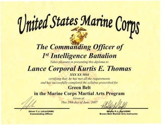 .~ '~ '~,J
€{ . ~
t(~:o~ .
~
The Comm::t'ding Officer of
1st Intelligence Battalion
Takes pleasure in presenting this diploma to
Lance Corporal Kurtis E. Thomas 

XXX-XX5034 

certifYing that he has met all the requirements 

and has successfully completed the syllabus prescribedfor 

Green Belt 

in the Marine Corps Martial Arts Program 

Given at. 

This 29th day ofJune, 2007 

Oliver T.". LtCol/USMC 'ely P.".}J"gt/USMC
Commanding Officer Brown Belt Martial Arts Instructor
 