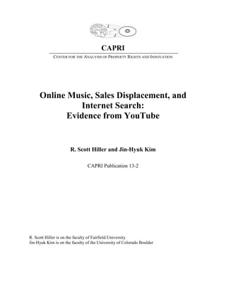 CAPRI
CENTER FOR THE ANALYSIS OF PROPERTY RIGHTS AND INNOVATION
Online Music, Sales Displacement, and
Internet Search:
Evidence from YouTube
R. Scott Hiller and Jin-Hyuk Kim
CAPRI Publication 13-2
R. Scott Hiller is on the faculty of Fairfield University
Jin-Hyuk Kim is on the faculty of the University of Colorado Boulder
 