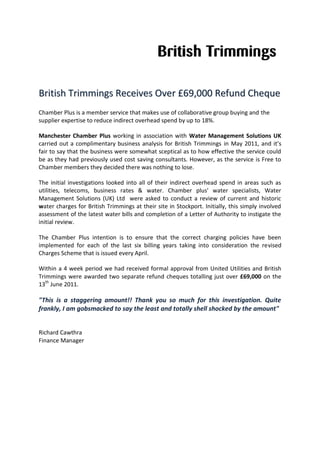 BBrriittiisshh TTrriimmmmiinnggss RReecceeiivveess OOvveerr ££6699,,000000 RReeffuunndd CChheeqquuee
Chamber Plus is a member service that makes use of collaborative group buying and the
supplier expertise to reduce indirect overhead spend by up to 18%.
Manchester Chamber Plus working in association with Water Management Solutions UK
carried out a complimentary business analysis for British Trimmings in May 2011, and it’s
fair to say that the business were somewhat sceptical as to how effective the service could
be as they had previously used cost saving consultants. However, as the service is Free to
Chamber members they decided there was nothing to lose.
The initial investigations looked into all of their indirect overhead spend in areas such as
utilities, telecoms, business rates & water. Chamber plus' water specialists, Water
Management Solutions (UK) Ltd were asked to conduct a review of current and historic
water charges for British Trimmings at their site in Stockport. Initially, this simply involved
assessment of the latest water bills and completion of a Letter of Authority to instigate the
initial review.
The Chamber Plus intention is to ensure that the correct charging policies have been
implemented for each of the last six billing years taking into consideration the revised
Charges Scheme that is issued every April.
Within a 4 week period we had received formal approval from United Utilities and British
Trimmings were awarded two separate refund cheques totalling just over £69,000 on the
13th
June 2011.
"This is a staggering amount!! Thank you so much for this investigation. Quite
frankly, I am gobsmacked to say the least and totally shell shocked by the amount"
Richard Cawthra
Finance Manager
 