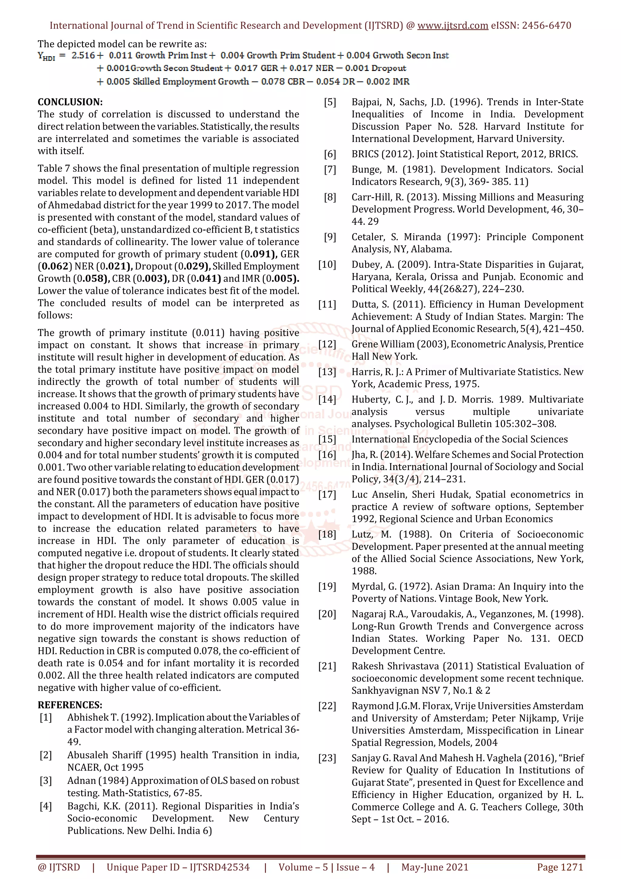 International Journal of Trend in Scientific Research and Development (IJTSRD) @ www.ijtsrd.com eISSN: 2456-6470
@ IJTSRD | Unique Paper ID – IJTSRD42534 | Volume – 5 | Issue – 4 | May-June 2021 Page 1271
The depicted model can be rewrite as:
CONCLUSION:
The study of correlation is discussed to understand the
direct relation betweenthevariables.Statistically,theresults
are interrelated and sometimes the variable is associated
with itself.
Table 7 shows the final presentation of multiple regression
model. This model is defined for listed 11 independent
variables relate to development anddependentvariable HDI
of Ahmedabad district for the year 1999 to 2017. The model
is presented with constant of the model, standard values of
co-efficient (beta), unstandardized co-efficient B, t statistics
and standards of collinearity. The lower value of tolerance
are computed for growth of primary student (0.091), GER
(0.062) NER (0.021), Dropout (0.029),SkilledEmployment
Growth (0.058), CBR (0.003), DR (0.041) and IMR (0.005).
Lower the value of tolerance indicates best fit of the model.
The concluded results of model can be interpreted as
follows:
The growth of primary institute (0.011) having positive
impact on constant. It shows that increase in primary
institute will result higher in development of education. As
the total primary institute have positive impact on model
indirectly the growth of total number of students will
increase. It shows that the growth of primary students have
increased 0.004 to HDI. Similarly, the growth of secondary
institute and total number of secondary and higher
secondary have positive impact on model. The growth of
secondary and higher secondary level institute increases as
0.004 and for total number students’ growth it is computed
0.001. Two other variablerelatingtoeducationdevelopment
are found positive towards the constant of HDI. GER (0.017)
and NER (0.017) both the parameters showsequal impactto
the constant. All the parameters of education have positive
impact to development of HDI. It is advisable to focus more
to increase the education related parameters to have
increase in HDI. The only parameter of education is
computed negative i.e. dropout of students. It clearly stated
that higher the dropout reduce the HDI. The officials should
design proper strategy to reduce total dropouts. The skilled
employment growth is also have positive association
towards the constant of model. It shows 0.005 value in
increment of HDI. Health wise the district officials required
to do more improvement majority of the indicators have
negative sign towards the constant is shows reduction of
HDI. Reduction in CBR is computed 0.078, the co-efficient of
death rate is 0.054 and for infant mortality it is recorded
0.002. All the three health related indicators are computed
negative with higher value of co-efficient.
REFERENCES:
[1] Abhishek T. (1992).ImplicationabouttheVariablesof
a Factor model with changing alteration. Metrical 36-
49.
[2] Abusaleh Shariff (1995) health Transition in india,
NCAER, Oct 1995
[3] Adnan (1984) Approximation of OLS based on robust
testing. Math-Statistics, 67-85.
[4] Bagchi, K.K. (2011). Regional Disparities in India’s
Socio-economic Development. New Century
Publications. New Delhi. India 6)
[5] Bajpai, N, Sachs, J.D. (1996). Trends in Inter-State
Inequalities of Income in India. Development
Discussion Paper No. 528. Harvard Institute for
International Development, Harvard University.
[6] BRICS (2012). Joint Statistical Report, 2012, BRICS.
[7] Bunge, M. (1981). Development Indicators. Social
Indicators Research, 9(3), 369- 385. 11)
[8] Carr-Hill, R. (2013). Missing Millions and Measuring
Development Progress. World Development, 46, 30–
44. 29
[9] Cetaler, S. Miranda (1997): Principle Component
Analysis, NY, Alabama.
[10] Dubey, A. (2009). Intra-State Disparities in Gujarat,
Haryana, Kerala, Orissa and Punjab. Economic and
Political Weekly, 44(26&27), 224–230.
[11] Dutta, S. (2011). Efficiency in Human Development
Achievement: A Study of Indian States. Margin: The
Journal of AppliedEconomic Research,5(4),421–450.
[12] Grene William (2003),EconometricAnalysis,Prentice
Hall New York.
[13] Harris, R. J.: A Primer of Multivariate Statistics. New
York, Academic Press, 1975.
[14] Huberty, C. J., and J. D. Morris. 1989. Multivariate
analysis versus multiple univariate
analyses. Psychological Bulletin 105:302–308.
[15] International Encyclopedia of the Social Sciences
[16] Jha, R. (2014). Welfare Schemes and Social Protection
in India. International Journal of Sociology and Social
Policy, 34(3/4), 214–231.
[17] Luc Anselin, Sheri Hudak, Spatial econometrics in
practice A review of software options, September
1992, Regional Science and Urban Economics
[18] Lutz, M. (1988). On Criteria of Socioeconomic
Development. Paper presented at the annual meeting
of the Allied Social Science Associations, New York,
1988.
[19] Myrdal, G. (1972). Asian Drama: An Inquiry into the
Poverty of Nations. Vintage Book, New York.
[20] Nagaraj R.A., Varoudakis, A., Veganzones, M. (1998).
Long-Run Growth Trends and Convergence across
Indian States. Working Paper No. 131. OECD
Development Centre.
[21] Rakesh Shrivastava (2011) Statistical Evaluation of
socioeconomic development some recent technique.
Sankhyavignan NSV 7, No.1 & 2
[22] Raymond J.G.M. Florax, Vrije Universities Amsterdam
and University of Amsterdam; Peter Nijkamp, Vrije
Universities Amsterdam, Misspecification in Linear
Spatial Regression, Models, 2004
[23] Sanjay G. Raval And Mahesh H. Vaghela (2016), “Brief
Review for Quality of Education In Institutions of
Gujarat State”, presented in Quest for Excellence and
Efficiency in Higher Education, organized by H. L.
Commerce College and A. G. Teachers College, 30th
Sept – 1st Oct. – 2016.
 