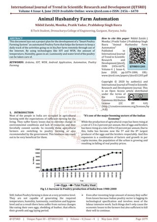 International Journal of Trend in Scientific Research and Development (IJTSRD)
Volume 4 Issue 4, June 2020 Available Online: www.ijtsrd.com e-ISSN: 2456 – 6470
@ IJTSRD | Unique Paper ID – IJTSRD31203 | Volume – 4 | Issue – 4 | May-June 2020 Page 1079
Animal Husbandry Farm Automation
Nikhil Zutshi, Monika, Pratik Yadav, Prabhdeep Singh Basra
B.Tech Student, Dronacharya College of Engineering, Gurgaon, Haryana, India
ABSTRACT
This document lays out a project plan for the development of a “SmartPoultry
Farming System” an automated Poultry Farm that helps the farmers to keep a
daily track of the activities going on in his/her farm remotely through use of
the Internet. By using technologies like IOT and WSN, the amount of
temperature, Humidity, gases in air, Luminosity and water level ofthepoultry
can be taken care of.
KEYWORDS: Arduino, IOT, WSN, Android Application, Automation, Poultry
Farming
How to cite this paper: Nikhil Zutshi |
Monika | Pratik Yadav | Prabhdeep Singh
Basra "Animal Husbandry Farm
Automation"
Published in
International Journal
of Trend in Scientific
Research and
Development(ijtsrd),
ISSN: 2456-6470,
Volume-4 | Issue-4,
June 2020, pp.1079-1084, URL:
www.ijtsrd.com/papers/ijtsrd31203.pdf
Copyright © 2020 by author(s) and
International Journal ofTrendinScientific
Research and Development Journal. This
is an Open Access article distributed
under the terms of
the Creative
CommonsAttribution
License (CC BY 4.0)
(http://creativecommons.org/licenses/by
/4.0)
1. INTRODUCTION
Most of the people in India are occupied in agricultural
farming with the expectations of sufficient earning for the
living. They suffer heavy losses due to extreme change in
environmental conditions and lack of resources and they
forcefully commit suicide. So recently these agricultural
farmers are switching to poultry farming as also
recommended by the government. This business can count
out to be very beneficial for them.
“It’s one of the major booming sectors of the Indian
Economy”
While the production of agricultural crops has been risingat
a rate of 1.5 to 2 percent per annum, this of eggs and broilers
has been rising at a rate of 8 to 10 percent per annum.Due to
this, India has become now the 5th and the 8th largest
producer of the eggs and the broilers respectably. And this
expansion is a combination of factors and growth in per
capita income, the population of the urban is growing and
resulting in falling of real poultry prices.
Fig 1.1 Increase in Poultry production of India from 1980-2000
Still, Indian Poultry farming is done at a very primitive level.
They are not capable of generating the required
temperature, humidity, luminosity, ventilation and hygiene
level and as a result there hens suffer from various changes
like eating their own eggs, shedding of feather, that effects
their growth and egg laying period.
Even after investing large amount of money they suffer
from losses because Indian poultry sector is lagging its
technological specification and involves most of the
labour intensive work. Such things don’t only cause the
economic losses to the farmers but also sufficient to kill
their will to continue.
IJTSRD31203
 