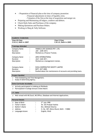 • - Preparation of financial plan at the time of company promotion
- Financial adjustments in times of liquidity crisis.
- Valuation of the firm at the time of acquisition and merger etc.
• Preparing and Maintaining all ledgers, creditors and debtors.
• Check Daily Sales and Purchases of the company.
• Making Quotations and Purchase Orders.
• Working in Marg & Tally Software.
Academic Credentials
Class XII Class Class X Class
C.B.S.E, Delhi in 2007 C.B.S.E, Delhi in 2005
Trainings Attended
Company Name : VINDECA LIFE SCIENCES PVT. LTD.
Duration : JAN - JUNE 2013.
Description : Worked as a Finance Trainee.
Company Name : APEX INTERNATIONAL
Duration : JULY- AUG 2011.
Description : Worked as a management trainee.
Company Name : SHIVA COOPERATIVE SOCIETY LIMITED
Duration : SEPT- OCT 2009.
Description : Studied about the maintenance of accounts and providing loans.
Project Handled
 Time Scheduling and Time Management.
 Study of Advertising Agency.
Extra Curricular Accolades
 Actively participated in trekking at Rishikesh.
 Participated in College Annual Cricket Match.
I.T. Skills
 Well versed with MS Excel, MS Office, Database and Internet Applications.
Personal Details
 Date of Birth : 2nd
July 1990
 Father’s Name : Mr. Om Prakash Vashist
 Mother’s Name : Mrs. Mithlesh Sharma
 Address : H. No. 307, Khera Khurd, Delhi – 110082
 Languages known : English, Hindi
 