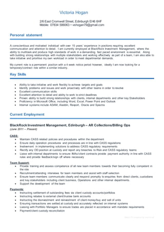 Basic CV template by reed.co.uk
Victoria Hogan
2/6 East Cromwell Street, Edinburgh EH6 6HF
Mobile: 07834 586063 • vshogan79@gmail.com
Personal statement
A conscientious and motivated individual with over 15 years’ experience in positions requiring excellent
communication and attention to detail. I am currently employed at BlackRock Investment Management, where the
ability to multitask and produce high standards of work in a demanding, fast paced environment is essential. Along
with building strong relationships with multiple stakeholders and working effectively as part of a team, I am also able to
take initiative and prioritise my own workload in order to meet departmental demands.
My current role is a permanent position with a 4 week notice period however, ideally I am now looking for a
temporary/contract role within a similar industry.
Key Skills
 Ability to take initiative and work flexibly to achieve targets and goals
 Identify problems and issues and work proactively with other teams in order to resolve
 Excellent communication skills
 Excellent attention to detail and ability to work to strict deadlines
 Proven ability to build strong relationships with clients, internal departments and other key Stakeholders
 Proficiency in Microsoft Office, including Word, Excel, Power Point and Outlook
 Internal systems include ADAM, Aladdin, Revport, Oracle and Spectra
Current Employment
BlackRock Investment Management, Edinburgh – AR Collections/Billing Ops
(June 2011 – Present)
CASS:
 Maintain CASS related policies and procedures within the department
 Ensure daily operation procedures and processes are in line with CASS regulations
 Involvement in implementing solutions to address CASS regulatory requirements
 Rectify any OD position at custody and report any breaches to Risk and CASS regulatory teams
 Liaise with internal departments to ensure IMAs/client contracts provide payment authority in line with CASS
rules and provide feedback/sign off where necessary
Team Support:
 Provide training and assess competence of all new team members towards their becoming fully competent in
the role
 Recruitment/attending interviews for team members and assist with staff selection
 Ensure team members communicate clearly and respond promptly to enquiries from direct clients, custodians
and key stakeholders including client business, Operations and other internal departments.
 Support the development of the team
Payments:
 Instructing settlement of outstanding fees via client custody accounts/portfolios
 Instructing rebates to external client/trustee bank accounts
 Instructing the disinvestment and reinvestment of client money/buy and sell of units
 Ensuring transactions are settled at custody and accurately reflected on internal systems
 Liaising with Portfolio Managers to ensure trades are placed in accordance with mandate requirements
 Payment/client custody reconciliation
 