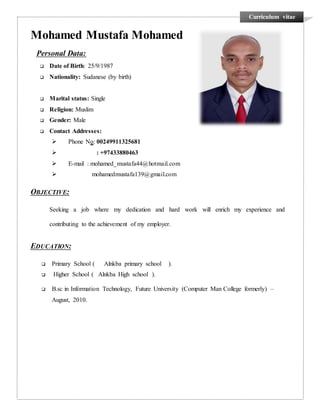 Curriculum vitae
Mohamed Mustafa Mohamed
Personal Data:
 Date of Birth: 25/9/1987
 Nationality: Sudanese (by birth)
 Marital status: Single
 Religion: Muslim
 Gender: Male
 Contact Addresses:
 Phone No: 00249911325681
 : +97433880463
 E-mail : mohamed_mustafa44@hotmail.com
 mohamedmustafa139@gmail.com
OBJECTIVE:
Seeking a job where my dedication and hard work will enrich my experience and
contributing to the achievement of my employer.
EDUCATION:
 Primary School ( Alnkba primary school ).
 Higher School ( Alnkba High school ).
 B.sc in Information Technology, Future University (Computer Man College formerly) –
August, 2010.
 