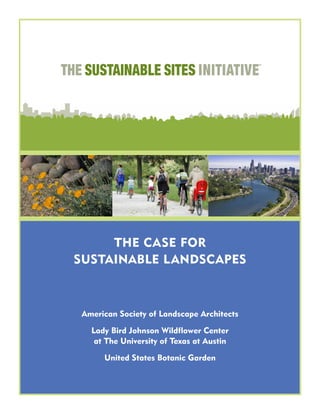 THE SUSTAINABLE SITES INITIATIVE
TM
THE CASE FOR
SUSTAINABLE LANDSCAPES
American Society of Landscape Architects
Lady Bird Johnson Wildflower Center
at The University of Texas at Austin
United States Botanic Garden
 