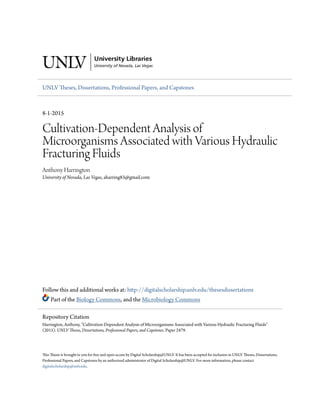 UNLV Theses, Dissertations, Professional Papers, and Capstones
8-1-2015
Cultivation-Dependent Analysis of
Microorganisms Associated with Various Hydraulic
Fracturing Fluids
Anthony Harrington
University of Nevada, Las Vegas, aharring83@gmail.com
Follow this and additional works at: http://digitalscholarship.unlv.edu/thesesdissertations
Part of the Biology Commons, and the Microbiology Commons
This Thesis is brought to you for free and open access by Digital Scholarship@UNLV. It has been accepted for inclusion in UNLV Theses, Dissertations,
Professional Papers, and Capstones by an authorized administrator of Digital Scholarship@UNLV. For more information, please contact
digitalscholarship@unlv.edu.
Repository Citation
Harrington, Anthony, "Cultivation-Dependent Analysis of Microorganisms Associated with Various Hydraulic Fracturing Fluids"
(2015). UNLV Theses, Dissertations, Professional Papers, and Capstones. Paper 2479.
 