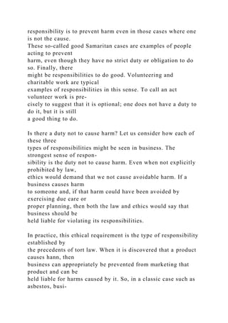 responsibility is to prevent harm even in those cases where one
is not the cause.
These so-called good Samaritan cases are examples of people
acting to prevent
harm, even though they have no strict duty or obligation to do
so. Finally, there
might be responsibilities to do good. Volunteering and
charitable work are typical
examples of responsibilities in this sense. To call an act
volunteer work is pre-
cisely to suggest that it is optional; one does not have a duty to
do it, but it is still
a good thing to do.
Is there a duty not to cause harm? Let us consider how each of
these three
types of responsibilities might be seen in business. The
strongest sense of respon-
sibility is the duty not to cause harm. Even when not explicitly
prohibited by law,
ethics would demand that we not cause avoidable harm. If a
business causes harm
to someone and, if that harm could have been avoided by
exercising due care or
proper planning, then both the law and ethics would say that
business should be
held liable for violating its responsibilities.
In practice, this ethical requirement is the type of responsibility
established by
the precedents of tort law. When it is discovered that a product
causes hann, then
business can appropriately be prevented from marketing that
product and can be
held liable for harms caused by it. So, in a classic case such as
asbestos, busi-
 