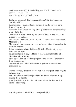 nesses are restricted in marketing products that have been
proven to cause cancer
and other serious medical harms.
Is there a responsibility to prevent harm? But there are also
cases in which
business is not causing harm, but could easily prevent harm
from occurring. A
more inclusive understanding of corporate social responsibility
would hold that
business has a responsibility to prevent harm. Consider, as an
example, the actions
taken by the pharmaceutical firm Merck with its drug Mectizan,
Mectizan is a
Merck drug that prevents river blindness, a disease prevalent in
tropical nations.
River blindness infects between 40 and 100 million people
amiuaily, causing
severe rashes, itching, and loss of sight. A single tablet of
Mectizan administered
once a year can relieve the symptoms and prevent the disease
from progressing—
quite an easy and effective means to prevent a horrendous
consequence.
On the surface, Mectizan would not be a very profitable drug to
bring to mar-
ket. The once-a-year dosage limits the demand for the di'ug
among those people
who require it. Further, the individuals most at risk for this
disease are among
220 Chapters Corpomte Social Responsibility
 