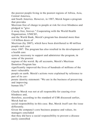 the poorest people living in the poorest regions of Afriea, Asia,
Central America,
and South America. However, in 1987, Merck began a program
that provides
Mectizan free of charge to people at risk for river blindness and
pledged to "give
it away free, forever." Cooperating with the World Health
Organization, UNICEF,
and the World Bank, Merck's program has donated more than
1.8 billion doses of
Mectizan (by 2007), which have been distributed to 40 million
people each year
since 1987. The program has also resulted in the development of
a health care
system, necessary to support and administer the program, in
some of the poorest
regions of the worid. By all accounts, Merck's Mectizan
Donation Program has
significantly improved the lives of hundreds of millions of the
most vulnerable
people on earth. Merck's actions were explained by reference to
part of its cor-
porate identity statement: "We are in the business of preserving
and improving
human life."'
Clearly Merck was not at all responsible for causing river
blindness and,
therefore, according to the standard of CSR discussed earlier,
Merck had no
social responsibility in this case. But, Merck itself saw the issue
differently.
Given the company's core business purpose and values, its
managers concluded
that they did have a social responsibility to prevent a disease
easily controlled
 