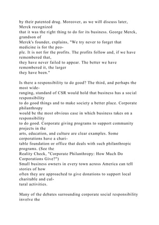 by their patented drug. Moreover, as we will discuss later,
Merck recognized
that it was the right thing to do for its business. George Merck,
grandson of
Merck's founder, explains, "We try never to forget that
medicine is for the peo-
ple. It is not for the profits. The profits follow and, if we have
remembered that,
they have never failed to appear. The better we have
remembered it, the larger
they have been."
Is there a responsibility to do good? The third, and perhaps the
most wide-
ranging, standard of CSR would hold that business has a social
responsibility
to do good things and to make society a better place. Corporate
philanthropy
would be the most obvious case in which business takes on a
responsibility
to do good. Corporate giving programs to support community
projects in the
arts, education, and culture are clear examples. Some
corporations have a chari-
table foundation or office that deals with such philanthropic
programs. (See the
Reality Check, "Corporate Philanthropy: How Much Do
Corporations Give?")
Small business owners in every town across America can tell
stories of how
often they are approached to give donations to support local
charitable and cul-
tural activities.
Many of the debates surrounding corporate social responsibility
involve the
 
