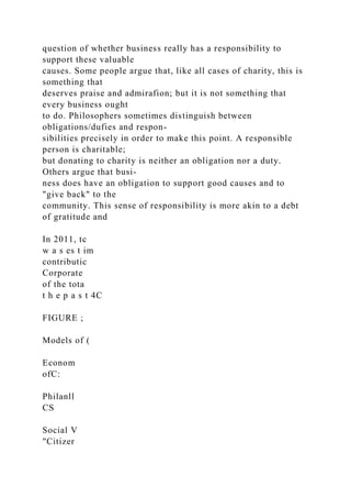 question of whether business really has a responsibility to
support these valuable
causes. Some people argue that, like all cases of charity, this is
something that
deserves praise and admirafion; but it is not something that
every business ought
to do. Philosophers sometimes distinguish between
obligations/dufies and respon-
sibilities precisely in order to make this point. A responsible
person is charitable;
but donating to charity is neither an obligation nor a duty.
Others argue that busi-
ness does have an obligation to support good causes and to
"give back" to the
community. This sense of responsibility is more akin to a debt
of gratitude and
In 2011, tc
w a s es t im
contributic
Corporate
of the tota
t h e p a s t 4C
FIGURE ;
Models of (
Econom
ofC:
Philanll
CS
Social V
"Citizer
 