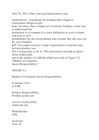 June 18, 2012, http://www.givingusaieports.org/.
thankfulness—something less binding than a legal or
contrachaal obligation per-
haps, but more than a simple act of charity. Perhaps a clear way
to understand the
distinction is to compare it to your obligation to write a thank-
you note to your
grandmother for the extraordinary knit sweater that she sent you
for your birthday
gift. You might not have a legal requirement to send the note,
but nevertheless you
feel a strong duty to do so. This discussion can help us gain a
fuller understand-
ing of the models of CSR described later and in Figure 5.2,
"Models of Corporate
Social Responsibility."
FIGURE 5.2
Models of Corporate Social Responsibility
Economic View
of CSR
Primary Responsibility:
Produce goods and
services (seek profit),
within the law
Philanthropic
CSR
Economic
View of
 