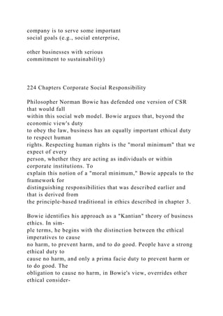 company is to serve some important
social goals (e.g., social enterprise,
other businesses with serious
commitment to sustainability)
224 Chapters Corporate Social Responsibility
Philosopher Norman Bowie has defended one version of CSR
that would fall
within this social web model. Bowie argues that, beyond the
economic view's duty
to obey the law, business has an equally important ethical duty
to respect human
rights. Respecting human rights is the "moral minimum" that we
expect of every
person, whether they are acting as individuals or within
corporate institutions. To
explain this notion of a "moral minimum," Bowie appeals to the
framework for
distinguishing responsibilities that was described earlier and
that is derived from
the principle-based traditional in ethics described in chapter 3.
Bowie identifies his approach as a "Kantian" theory of business
ethics. In sim-
ple terms, he begins with the distinction between the ethical
imperatives to cause
no harm, to prevent harm, and to do good. People have a strong
ethical duty to
cause no harm, and only a prima facie duty to prevent harm or
to do good. The
obligation to cause no harm, in Bowie's view, overrides other
ethical consider-
 