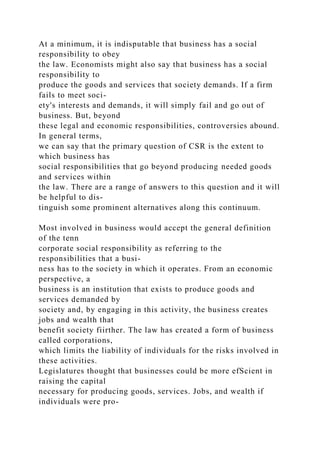 At a minimum, it is indisputable that business has a social
responsibility to obey
the law. Economists might also say that business has a social
responsibility to
produce the goods and services that society demands. If a firm
fails to meet soci-
ety's interests and demands, it will simply fail and go out of
business. But, beyond
these legal and economic responsibilities, controversies abound.
In general terms,
we can say that the primary question of CSR is the extent to
which business has
social responsibilities that go beyond producing needed goods
and services within
the law. There are a range of answers to this question and it will
be helpful to dis-
tinguish some prominent alternatives along this continuum.
Most involved in business would accept the general definition
of the tenn
corporate social responsibility as referring to the
responsibilities that a busi-
ness has to the society in which it operates. From an economic
perspective, a
business is an institution that exists to produce goods and
services demanded by
society and, by engaging in this activity, the business creates
jobs and wealth that
benefit society fiirther. The law has created a form of business
called corporations,
which limits the liability of individuals for the risks involved in
these activities.
Legislatures thought that businesses could be more efScient in
raising the capital
necessary for producing goods, services. Jobs, and wealth if
individuals were pro-
 