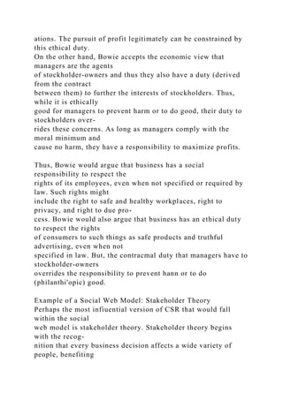 ations. The pursuit of profit legitimately can be constrained by
this ethical duty.
On the other hand, Bowie accepts the economic view that
managers are the agents
of stockholder-owners and thus they also have a duty (derived
from the contract
between them) to further the interests of stockholders. Thus,
while it is ethically
good for managers to prevent harm or to do good, their duty to
stockholders over-
rides these concerns. As long as managers comply with the
moral minimum and
cause no harm, they have a responsibility to maximize profits.
Thus, Bowie would argue that business has a social
responsibility to respect the
rights of its employees, even when not specified or required by
law. Such rights might
include the right to safe and healthy workplaces, right to
privacy, and right to due pro-
cess. Bowie would also argue that business has an ethical duty
to respect the rights
of consumers to such things as safe products and truthful
advertising, even when not
specified in law. But, the contracmal duty that managers have to
stockholder-owners
overrides the responsibility to prevent hann or to do
(philanthi'opic) good.
Example of a Social Web Model: Stakeholder Theory
Perhaps the most infiuential version of CSR that would fall
within the social
web model is stakeholder theory. Stakeholder theory begins
with the recog-
nition that every business decision affects a wide variety of
people, benefiting
 