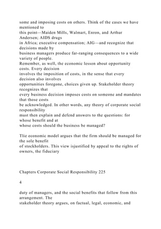 some and imposing costs on others. Think of the cases we have
mentioned to
this point—Maiden Mills, Walmart, Enron, and Arthur
Andersen; AIDS drugs
in Africa; executive compensation; AIG—and recognize that
decisions made by
business managers produce far-ranging consequences to a wide
variety of people.
Remember, as well, the economic lesson about opportunity
costs. Every decision
involves the imposition of costs, in the sense that every
decision also involves
opportunities foregone, choices given up. Stakeholder theory
recognizes that
every business decision imposes costs on someone and mandates
that those costs
be acknowledged. In other words, any theory of corporate social
responsibility
must then explain and defend answers to the questions: for
whose benefit and at
whose costs should the business be managed?
Tlie economic model argues that the firm should be managed for
the sole benefit
of stockholders. This view isjustified by appeal to the rights of
owners, the fiduciary
Chapters Corporate Social Responsibility 225
4
duty of managers, and the social benefits that follow from this
arrangement. The
stakeholder theory argues, on factual, legal, economic, and
 