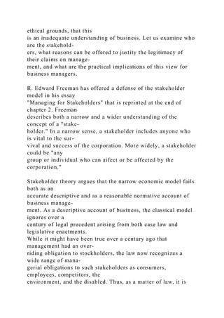 ethical grounds, that this
is an inadequate understanding of business. Let us examine who
are the stakehold-
ers, what reasons can be offered to justity the legitimacy of
their claims on manage-
ment, and what are the practical implications of this view for
business managers.
R. Edward Freeman has offered a defense of the stakeholder
model in his essay
"Managing for Stakeholders" that is reprinted at the end of
chapter 2. Freeman
describes both a narrow and a wider understanding of the
concept of a "stake-
holder." In a narrow sense, a stakeholder includes anyone who
is vital to the sur-
vival and success of the corporation. More widely, a stakeholder
could be "any
group or individual who can aifect or be affected by the
corporation."
Stakeholder theory argues that the narrow economic model fails
both as an
accurate descriptive and as a reasonable normative account of
business manage-
ment. As a descriptive account of business, the classical model
ignores over a
century of legal precedent arising from both case law and
legislative enactments.
While it might have been true over a century ago that
management had an over-
riding obligation to stockholders, the law now recognizes a
wide range of mana-
gerial obligations to such stakeholders as consumers,
employees, competitors, the
environment, and the disabled. Thus, as a matter of law, it is
 