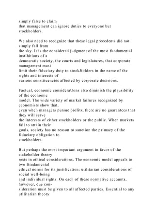simply false to claim
that management can ignore duties to everyone but
stockholders.
We also need to recognize that these legal precedents did not
simply fall from
the sky. It is the considered judgment of the most fundamental
instihitions of a
democratic society, the courts and legislatures, that corporate
management must
limit their fiduciary duty to stockJiolders in the name of the
rights and interests of
various constituencies affected by corporate decisions.
Factual, economic consideraUons also diminish the plausibility
of the economic
model. The wide variety of market failures recognized by
economists show that,
even when managers pursue profits, there are no guarantees that
they will serve
the interests of either stockholders or the public. When markets
fail to attain their
goals, society has no reason to sanction the primacy of the
fiduciary obligation to
stockholders.
But perhaps the most important argument in favor of the
stakeholder theory
rests in ethical considerations. The economic model appeals to
two ftindamental
ethical norms for its justification: utilitarian considerations of
social well-being
and individual rights. On each of these normative accounts,
however, due con-
sideration must be given to all affected parties. Essential to any
utilitarian theory
 