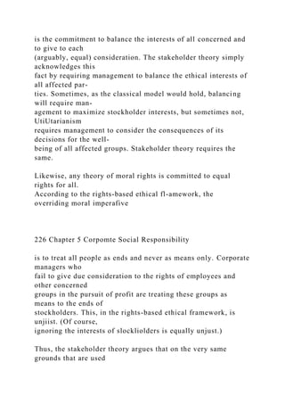 is the commitment to balance the interests of all concerned and
to give to each
(arguably, equal) consideration. The stakeholder theory simply
acknowledges this
fact by requiring management to balance the ethical interests of
all affected par-
ties. Sometimes, as the classical model would hold, balancing
will require man-
agement to maximize stockholder interests, but sometimes not,
UtiUtarianism
requires management to consider the consequences of its
decisions for the well-
being of all affected groups. Stakeholder theory requires the
same.
Likewise, any theory of moral rights is committed to equal
rights for all.
According to the rights-based ethical fl-amework, the
overriding moral imperafive
226 Chapter 5 Corpomte Social Responsibility
is to treat all people as ends and never as means only. Corporate
managers who
fail to give due consideration to the rights of employees and
other concerned
groups in the pursuit of profit are treating these groups as
means to the ends of
stockholders. This, in the rights-based ethical framework, is
unjiist. (Of course,
ignoring the interests of slockliolders is equally unjust.)
Thus, the stakeholder theory argues that on the very same
grounds that are used
 