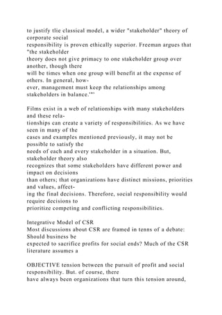to justify tlie classical model, a wider "stakeholder" theory of
corporate social
responsibility is proven ethically superior. Freeman argues that
"the stakeholder
theory does not give primacy to one stakeholder group over
another, though there
will be times when one group will benefit at the expense of
others. In general, how-
ever, management must keep the relationships among
stakeholders in balance.'"'
Films exist in a web of relationships with many stakeholders
and these rela-
tionships can create a variety of responsibilities. As we have
seen in many of the
cases and examples mentioned previously, it may not be
possible to satisfy the
needs of each and every stakeholder in a situation. But,
stakeholder theory also
recognizes that some stakeholders have different power and
impact on decisions
than others; that organizations have distinct missions, priorities
and values, affect-
ing the final decisions. Therefore, social responsibility would
require decisions to
prioritize competing and conflicting responsibilities.
Integrative Model of CSR
Most discussions about CSR are framed in tenns of a debate:
Should business be
expected to sacrifice profits for social ends? Much of the CSR
literature assumes a
OBJECTIVE tension between the pursuit of profit and social
responsibility. But. of course, there
have always been organizations that turn this tension around,
 