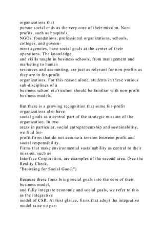 organizations that
pursue social ends as the very core of their mission. Non-
profits, such as hospitals,
NGOs, foundations, professional organizations, schools,
colleges, and govern-
ment agencies, have social goals at the center of their
operations. The knowledge
and skills taught in business schools, from management and
marketing to human
resources and accounting, are just as relevant for non-profits as
they are in for-profit
organizations. For this reason alone, students in these various
sub-disciplines of a
business school ctu'riculum should be familiar with non-profit
business models.
But there is a growing recognition that some for-profit
organizations also have
social goals as a central part of the strategic mission of the
organization. In two
areas in particular, social entrepreneurship and sustainability,
we find for-
profit firms that do not assume a tension between profit and
social responsibility.
Firms that make environmental sustainability as central to their
mission, such as
Interface Corporation, are examples of the second area. (See the
Reality Check,
"Browsing for Social Good.")
Because these finns bring social goals into the core of their
business model,
and fully integrate economic and social goals, we refer to this
as the integrative
model of CSR. At first glance, firms that adopt the integrative
model raise no par-
 