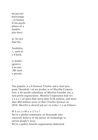 nd govern-
knowledge
; to human
fi for-profit
plines of a
models.
also have
m. In two
find for-
3nsibility.
1, such as
y Check,
is model,
jgrative
e no par-
:SR such
e pursuit
•
The popular w e b browser Firefox and e-mail pro-
gram Thundetb i rd are produc ts of Mozilla Corpora-
tion, a for-profit subsidiary of Mozilla Foundat ion, a
non-profit organization. Mozilia Corporation had rev-
e n u e s of more than more than $120 million, and more
than 400 million users of their Firefox browser in
2010. Mozilla is descril jed on i ts webs i t e as follows:
W h a t i s M o z i l l a ?
We're a global community of thousands who
sincerely believe in the power of technology to
enrich people's lives.
We're a pubUc benefit organization dedicated
 