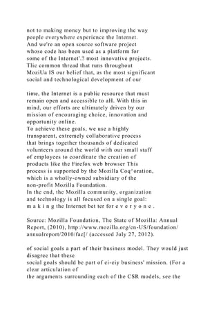 not to making money but to improving the way
people everywhere experience the Internet.
And we're an open source software project
whose code has been used as a platform for
some of the Internet'.? most innovative projects.
Tlie common thread that runs throughout
MoziUa IS our belief that, as the most significant
social and technological development of our
time, the Internet is a public resource that must
remain open and accessible to aH. With this in
mind, our efforts are ultimately driven by our
mission of encouraging choice, innovation and
opportunity online.
To achieve these goals, we use a highly
transparent, extremely collaborative process
that brings together thousands of dedicated
volunteers around the world with our small staff
of employees to coordinate the creation of
products like the Firefox web browser This
process is supported by the Mozilla Coq^oration,
which is a wholly-owned subsidiary of the
non-profit Mozilla Foundation.
In the end, the Mozilla community, organization
and technology is all focused on a single goal:
m a k i n g the Internet bet ter for e v e r y o n e .
Source: Mozilla Foundation, The State of Mozilla: Annual
Report, (2010), http://www.mozilla.org/en-US/foundation/
annualreport/2010/fac[/ (accessed July 27, 2012).
of social goals a part of their business model. They would just
disagree that these
social goals should be part of ei-eiy business' mission. (For a
clear articulation of
the arguments surrounding each of the CSR models, see the
 