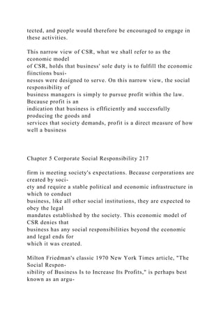 tected, and people would therefore be encouraged to engage in
these activities.
This narrow view of CSR, what we shall refer to as the
economic model
of CSR, holds that business' sole duty is to fulfill the economic
fiinctions busi-
nesses were designed to serve. On this narrow view, the social
responsibility of
business managers is simply to pursue profit within the law.
Because profit is an
indication that business is eflficiently and successfully
producing the goods and
services that society demands, profit is a direct measure of how
well a business
Chapter 5 Corporate Social Responsibility 217
firm is meeting society's expectations. Because corporations are
created by soci-
ety and require a stable political and economic infrastructure in
which to conduct
business, like all other social institutions, they are expected to
obey the legal
mandates established by the society. This economic model of
CSR denies that
business has any social responsibilities beyond the economic
and legal ends for
which it was created.
Milton Friedman's classic 1970 New York Times article, "The
Social Respon-
sibility of Business Is to Increase Its Profits," is perhaps best
known as an argu-
 
