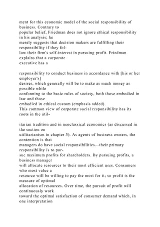ment for this economic model of the social responsibility of
business. Contrary to
popular belief, Friedman does not ignore ethical responsibility
in his analysis; he
merely suggests that decision makers are fulfilling their
responsibility if they fol-
low their firm's self-interest in pursuing profit. Friedman
explains that a corporate
executive has a
responsibility to conduct business in accordance with [his or her
employer's]
desires, which generally will be to make as much money as
possible while
confonning to the basic rules of society, both those embodied in
law and those
embodied in ethical custom (emphasis added).
This common view of corporate social responsibility has its
roots in the util-
itarian tradition and in neoclassical economics (as discussed in
the section on
utilitarianism in chapter 3). As agents of business owners, the
contention is that
managers do have social responsibilities—their primary
responsibility is to pur-
sue maximum profits for shareholders. By pursuing profits, a
business manager
will allocate resources to their most efficient uses. Consumers
who most value a
resource will be willing to pay the most for it; so profit is the
measure of optimal
allocation of resources. Over time, the pursuit of profit will
continuously work
toward the optimal satisfaction of consumer demand which, in
one interpretation
 